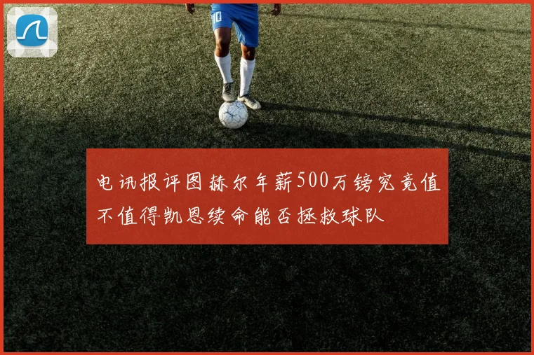 电讯报评图赫尔年薪500万镑究竟值不值得凯恩续命能否拯救球队