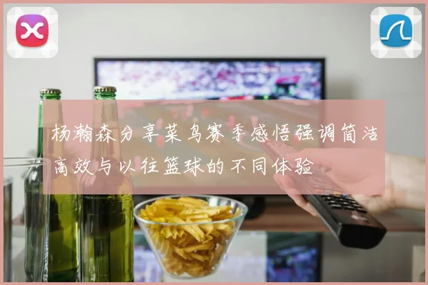 杨瀚森分享菜鸟赛季感悟强调简洁高效与以往篮球的不同体验