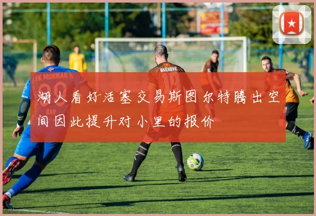 湖人看好活塞交易斯图尔特腾出空间因此提升对小里的报价
