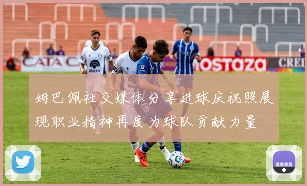 姆巴佩社交媒体分享进球庆祝照展现职业精神再度为球队贡献力量