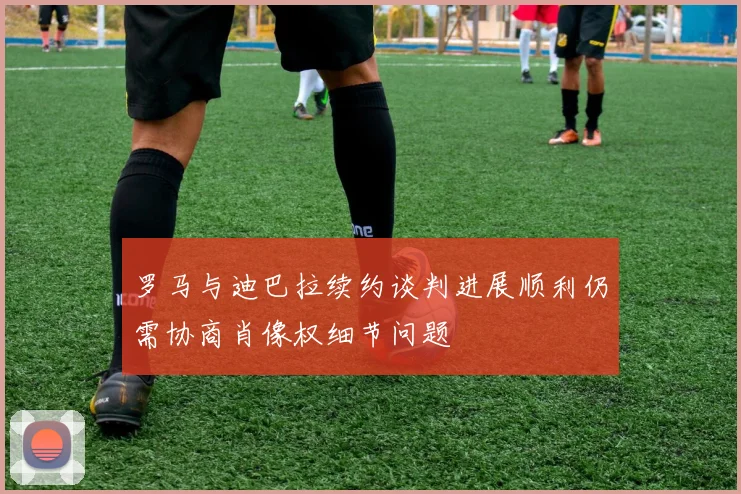 罗马与迪巴拉续约谈判进展顺利仍需协商肖像权细节问题