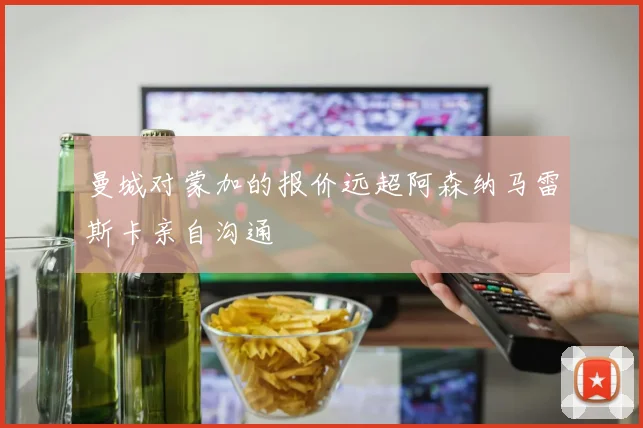 曼城对蒙加的报价远超阿森纳马雷斯卡亲自沟通