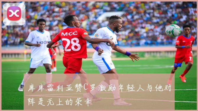 库库雷利亚赞C罗激励年轻人与他对阵是无上的荣幸