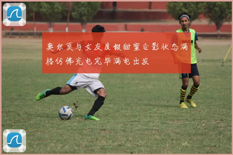 奥尔莫与女友度假甜蜜合影状态满格仿佛充电完毕满电出发