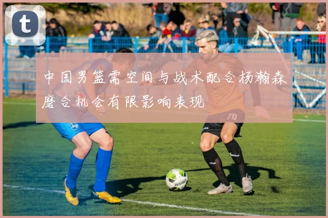 中国男篮需空间与战术配合杨瀚森磨合机会有限影响表现