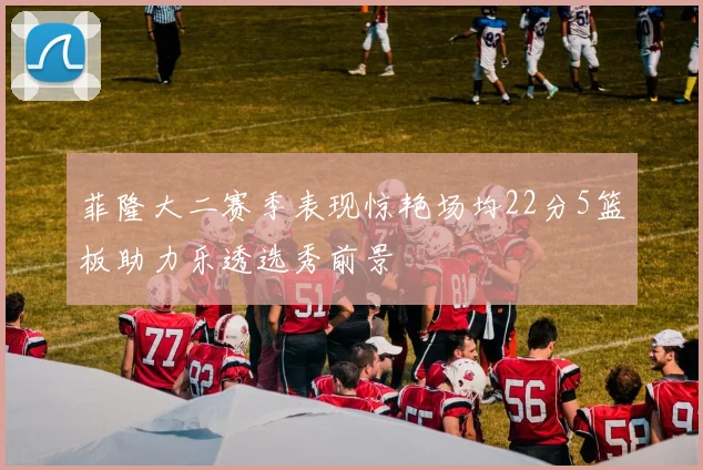 菲隆大二赛季表现惊艳场均22分5篮板助力乐透选秀前景