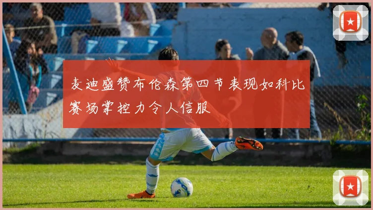 麦迪盛赞布伦森第四节表现如科比赛场掌控力令人信服