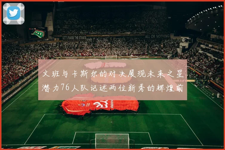 文班与卡斯尔的对决展现未来之星潜力76人队记述两位新秀的辉煌前景