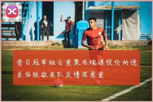 昔日冠军组合重聚洛瑞退役伦纳德亲临致敬老队友情深意重