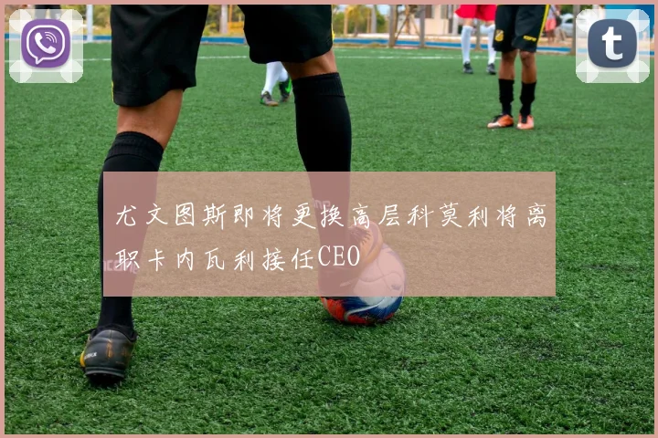 尤文图斯即将更换高层科莫利将离职卡内瓦利接任CEO