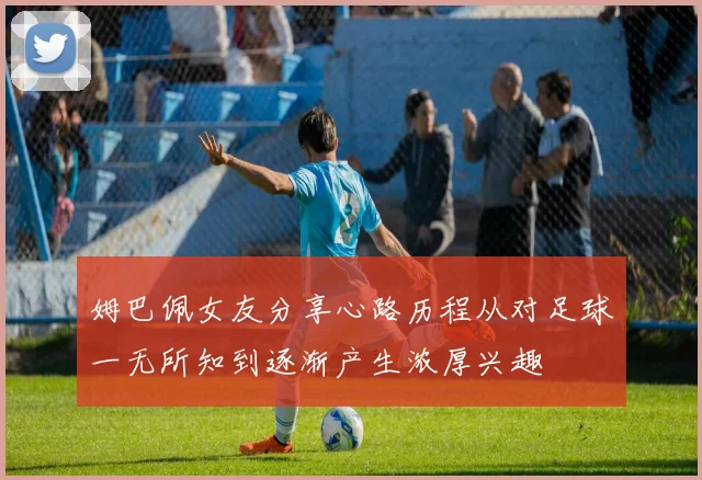 姆巴佩女友分享心路历程从对足球一无所知到逐渐产生浓厚兴趣