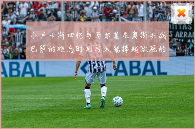 小卢卡斯回忆与马尔基尼奥斯共战巴萨的难忘时刻与未能捧起欧冠的遗憾