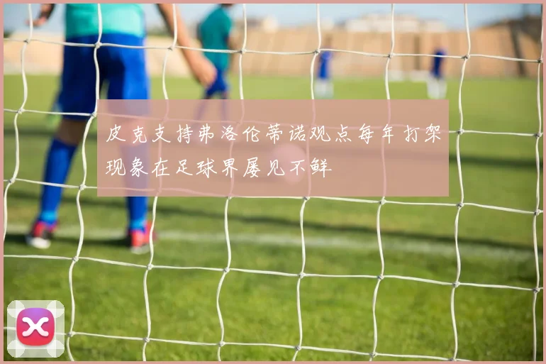 皮克支持弗洛伦蒂诺观点每年打架现象在足球界屡见不鲜